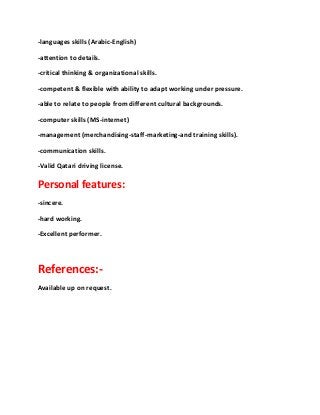 -languages skills (Arabic-English)
-attention to details.
-critical thinking & organizational skills.
-competent & flexible with ability to adapt working under pressure.
-able to relate to people from different cultural backgrounds.
-computer skills (MS-internet)
-management (merchandising-staff-marketing-and training skills).
-communication skills.
-Valid Qatari driving license.
Personal features:
-sincere.
-hard working.
-Excellent performer.
References:-
Available up on request.
 