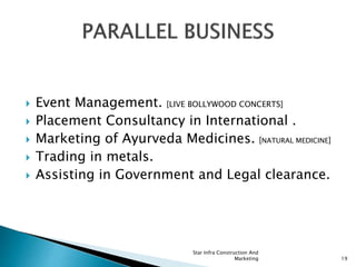  Event Management. [LIVE BOLLYWOOD CONCERTS]
 Placement Consultancy in International .
 Marketing of Ayurveda Medicines. [NATURAL MEDICINE]
 Trading in metals.
 Assisting in Government and Legal clearance.
Star Infra Construction And
Marketing 19
 