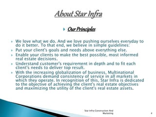  OurPrinciples
 We love what we do. And we love pushing ourselves everyday to
do it better. To that end, we believe in simple guidelines:
 Put your client's goals and needs above everything else.
 Enable your clients to make the best possible, most informed
real estate decisions.
 Understand customer's requirement in depth and to fit each
client's needs to deliver top result.
 With the increasing globalization of business, Multinational
Corporations demand consistency of service in all markets in
which they operate. In recognition of this, Star Infra is dedicated
to the objective of achieving the client's real estate objectives
and maximizing the utility of the client's real estate assets.
Star Infra Construction And
Marketing 4
 