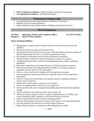 P a g e 2 of 4
3. ZICA Technician Certificate - Zambia Institute of Chartered Accountants
4. ACI Operations Certificate - ACI Financial Markets
Professional Membership
Licentiate Member of the Zambia Institute of Chartered Accountants
Member of the ACI Financial Markets
Industry Member of the Zambia Institute of Banking and Financial Services
Work Experience
Job Title: Operations, Finance and Compliance officer Nov 2011–To Date
Employer: Bank of China (Zambia)
Duties and Responsibilities:
• Management of weekly reports to Bank of Zambia of the Movement of assets and
liabilities
• Writing of foreign exchange risk Exposure returns
• Reconciliation of Nostro and Vostro Accounts with other Banks and also reconciling of
Internal departmental Accounts i.e. Accounts payables/receivables
• Investigation of outstanding from External and Internal reconciliation
• Writing of letters of transfer of funds and preparing vouchers for expenses
• Auditing/checking of daily vouchers from banking department, credit & settlement
department
• Researches, implements, and manages the areas of banking regulations and laws.
• Work closely with the Chief Operating Officer (COO) in overseeing compliance
procedures and also advise on risk management.
• Advices, oversee, and train the banking staff on compliance procedures.
• Issue investigations related to possible non-compliance and to ensure compliance is
taking place.
• Work as a liaison between the bank and regulatory agencies regarding compliance
matters and investigations
• Prepare and evaluate regular suspicious-activity reports
• Study new banking products and services to evaluate risk
• Inform and advise the senior management regarding proposed and pending regulatory
changes
• Update regulations and communicate the same to bank staff
• Administer matters relating to codes of conduct, the Bank Secrecy Act (BSA), anti-
money laundering (AML) regulations, and terrorist-financing activities
• Prepare training materials for anti-money laundering efforts
• Inputting daily expenses transaction vouchers in the system, for accounts departments
• Covering shortfalls and claim excess from the Statutory Reserve
• Filing of daily transaction vouchers from all the Departments at Bank
 