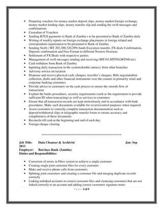P a g e 3 of 4
• Preparing vouchers for money market deposit slips, money market foreign exchange,
money market lending slips, money transfer slip and sending the swift messages and
confirmations
• Custodian of Vouchers
• Sending RTGS payments to Bank of Zambia s to be presented to Bank of Zambia daily
• Writing of weekly reports on foreign exchange placements in foreign related and
correspondent organization to be presented to Bank of Zambia
• Sending Swift ( MT 202,300,320,299) funds Execution transfer, FX deals Confirmation,
Deposits confirmation and Free Format to different Nostros Overseas
• Settlement of FX Deals with respective parties.
• Management of swift messages sending and receiving (MT103,MT950,MT940 etc)
• Cash withdraw from Bank of Zambia
• Inputting daily transaction in the system(double entries), from other branches
• Advisory service on taxation
• Dispense and receive physical cash, cheques, traveller’s cheques, Bills negotiated/on
collection, drafts and other financial instruments over the counter in primarily retail and
corporate banking customers
• Provide advice to customers on the cash process to ensure the smooth flow of
transactions
• Explain the banks procedures, security requirements (such as the requirement to provide
sufficient ID when transacting) as well as services to customers
• Ensure that all transaction records are kept meticulously and in accordance with bank
procedures. Make such documents available for review/control purposes when required
• Assist customers to correctly complete transaction documentation such as
deposit/withdrawal slips or telegraphic transfer forms to ensure accuracy and
completeness of these documents
• Reconcile till cash at the beginning and end of each day.
• Foreign cheque clearing
**************************************************
Job Title: Data Cleanser & Archivist Jan- Sep
2011
Employer: Barclays Bank (Zambia)
Duties and Responsibilities:
• Correction of errors in Ebox system to achieve a single customer
• Creating single joint customer files for every customer.
• Make and receive phone calls from customers.
• Splitting joint customers and creating a customer file and merging duplicate records
correctly
• Linking unlinked accounts to correct customer files and cleansing customers that are not
linked correctly to an account and adding correct customers signature notes
 