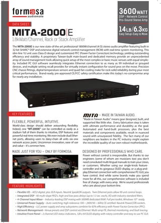 MITA-2000 E
1.8kWatt/Channel, Rack or Stack Amplifier
The MITA-2000E is our new state-of-the-art professional 1800W/channel (4 Ω) stereo audio amplifier featuring built-in
32-bit SHARC® DSP and extensive digital network control management (NCM) with real-time system monitoring. This
slim-line 1U unit uses Class-D design and customized PFC (Power Factor Correction) technology, yielding outstanding
efficiency and stability. A proprietary Taiwan-built main-board and dedicated memory provide an unprecedented
array of sound management tools allowing quick setup of the most complex or basic music venues with equal simplic-
ity. Included PC GUI software seamlessly integrates Ethernet connection to as many as 99 individual or grouped
devices, and multiple setting recall provides for virtually instant configuration for sound pros on the move. Precision
CNC chassis fittings, digital temperature sensors and quad-fan cooling make for rock-solid reliability during your most
critical performances. Brand-ready, pre-approved CE/FCC safety certification make this today’s no-compromise amp
for nearly any installation.
World-class design should deliver astounding flexibility.
Indeed, one “MT-2000E” can be controlled as easily as a
stadium full of them thanks to intuitive, DSP features and
powerful real-time monitoring. We even include dual Ether-
net ports, allowing users to daisy-chain all units via one
network access point. Uncommon innovation, ease of use
and value – it’s common here.
FLEXIBLE, POWERFUL, INTUITIVE.
MADE JUST FOR YOU – ONLY BY FORMOSA.
Power without control is irresponsible. But thanks to our
engineers (some of whom are musicians too) you don’t
needconvolutedmulti-lingualmanualstotrainyourcrews,
or customers. Whether using our single-knob feature-
controller and its gorgeous OLED display, or a plug-and-
play Ethernet connection with comprehensive PC-GUI, you
have control. And while some brands make you spend
more for all this, our comprehensive software is included
free of charge, with every amp. We’re sound professionals
who care about your bottom line.
DESIGNED BY PROFESSIONALS WHO CARE.
3600WATT
DSP – Network Control
Pro-Sound Stereo Amp
14LB/6.3KG
Easy Setup-Easy to Move
“Made in Taiwan Audio” means gear designed, built, and
supported like little else. Every fabrication step is taken
with ultimate performance and durability as the goal.
Automated and hand-built processes, plus the best
materials and components available, result in nuanced
sound with unsurpassed fidelity. The fact many of our
neighbors are leaders in the PC industry might explain
the incredible quality of our own robust motherboards.
– MADE IN TAIWAN AUDIO.
DATA SHEET
KEY FEATURES
FEATURE HIGHLIGHTS
• Flexible I/O – AES3 digital, plus XLR inputs. Neutrik SpeakON outputs. Twin Ethernet jacks allow 99 unit control loops.
• Integrated DSP - 40 multi-slope PEQ’s, high and low-pass delays (up to 1.3 sec. each), XO with industry standard filters.
• 4-Channel Input Mixer – Industry-leading DSP mixing with 500MB dedicated RAM. Full pro toolkit, Windows 10® ready.
• Universal Power Supply – Auto-switching, high-tolerance 100 ~ 240V/50 ~ 60Hz CE certified. Neutrik PowerCON sockets.
• High Efficiency – LLC power supply and amp subsystems combine for 83% eﬃciency with Power Factor Correction (PFC).
• Network Management– Venue presets and DSP control via Ethernet: Multi-amp FR, thermal monitoring, and fault tracing.
• Intuitive Front Panel – 2 channel LED status indicators, 128 x 64 OLED display with rotary controller and easy to use PC GUI.
 
