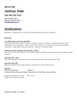 RESUME
Joshua Hale
Cell 405.320.7532
9821 Grimsbey Court
Oklahoma city, OK 73189
halejoshua@yahoo.com
Qualifications
Experience in customer service, computer skills, telemarketing, sales and event organization.
Experience
Jim’s BBQ *Oklahoma City, OK* 2006-2008
Family Owned restaurant. Worked for parents in all areas of business including but not limited to customer service,
marketing and menu management. Helped maintain labor and food costs. Handle customer issues and restaurant
maintenance. Handle daily activities and accounting. Restaurant closed March 2008.
Brothers Lawn Care *Oklahoma City, OK* 2010 – Current
Lawn care and landscape maintenance. Help maintain equipment. Handle customer issues. Summer job between school
semesters.
Convergy’s 2011 - 2012
Call center, answered phone calls to help with billing, technical support, sales, and customer service.
Auto Craft 2013 -2014
Detail cars, transport parts, and take and bring customers home or to the shop for pick up.
Education
Westmoore High School 2006-2010
Computer education classes with training in Microsoft Excel, Word, Office, Outlook and more.
Oklahoma City Community College 2010 – 2012
Student. Basic college coursework.
*References available upon request.
 