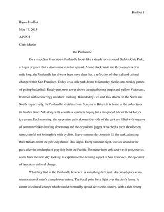 Hurlbut 1
Byron Hurlbut	

May 19, 2015	

APUSH	

Chris Martin	

The Panhandle	

	

 On a map, San Francisco’s Panhandle looks like a simple extension of Golden Gate Park,
a ﬁnger of green that extends into an urban sprawl. At one block wide and three-quarters of a
mile long, the Panhandle has always been more than that, a reﬂection of physical and cultural
change within San Francisco. Today it’s a lush park, home to Saturday picnics and weekly games
of pickup basketball. Eucalyptus trees tower above the neighboring purple and yellow Victorians,
trimmed with iconic “egg and dart” molding. Bounded by Fell and Oak streets on the North and
South respectively, the Panhandle stretches from Stanyan to Baker. It is home to the oldest trees
in Golden Gate Park along with countless squirrels hoping for a misplaced bite of BenJerry’s
ice cream. Each morning, the serpentine paths down either side of the park are ﬁlled with streams
of commuter bikes heading downtown and the occasional jogger who checks each shoulder on
turns, careful not to interfere with cyclists. Every summer day, tourists ﬁll the park, admiring
their trinkets from the gift shop Jamin’ On Haight. Every summer night, tourists abandon the
park after the onslaught of gray fog from the Paciﬁc. No matter how cold and wet it gets, tourists
come back the next day, looking to experience the deﬁning aspect of San Francisco, the epicenter
of American cultural change. 	

	

 What they ﬁnd in the Panhandle however, is something different. An out-of-place com-
memoration of man’s triumph over nature. The focal point for a ﬁght over the city’s future. A
center of cultural change which would eventually spread across the country. With a rich history
 