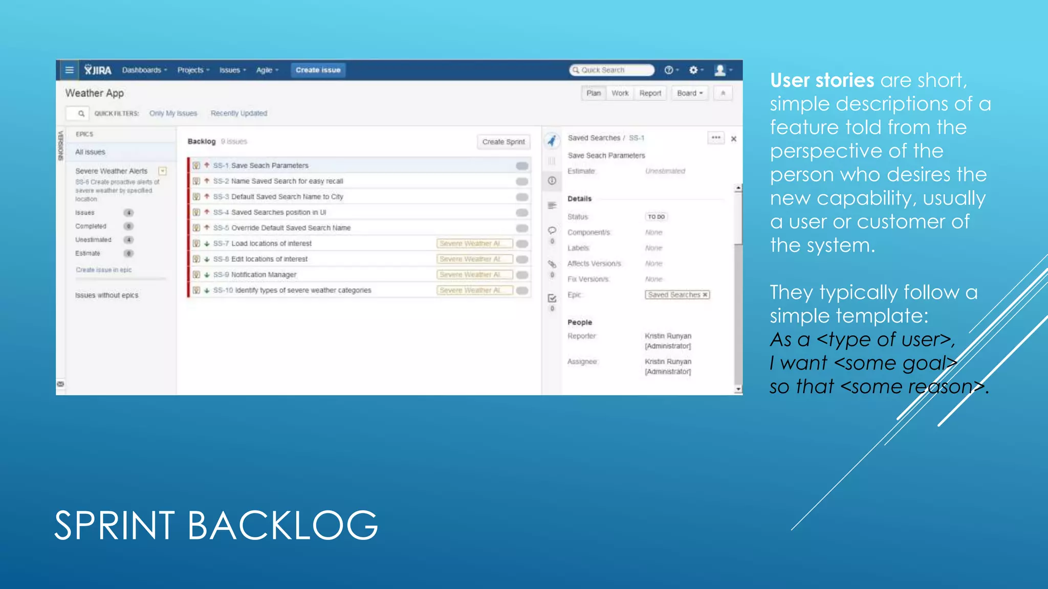 SPRINT BACKLOG
User stories are short,
simple descriptions of a
feature told from the
perspective of the
person who desires the
new capability, usually
a user or customer of
the system.
They typically follow a
simple template:
As a <type of user>,
I want <some goal>
so that <some reason>.
 