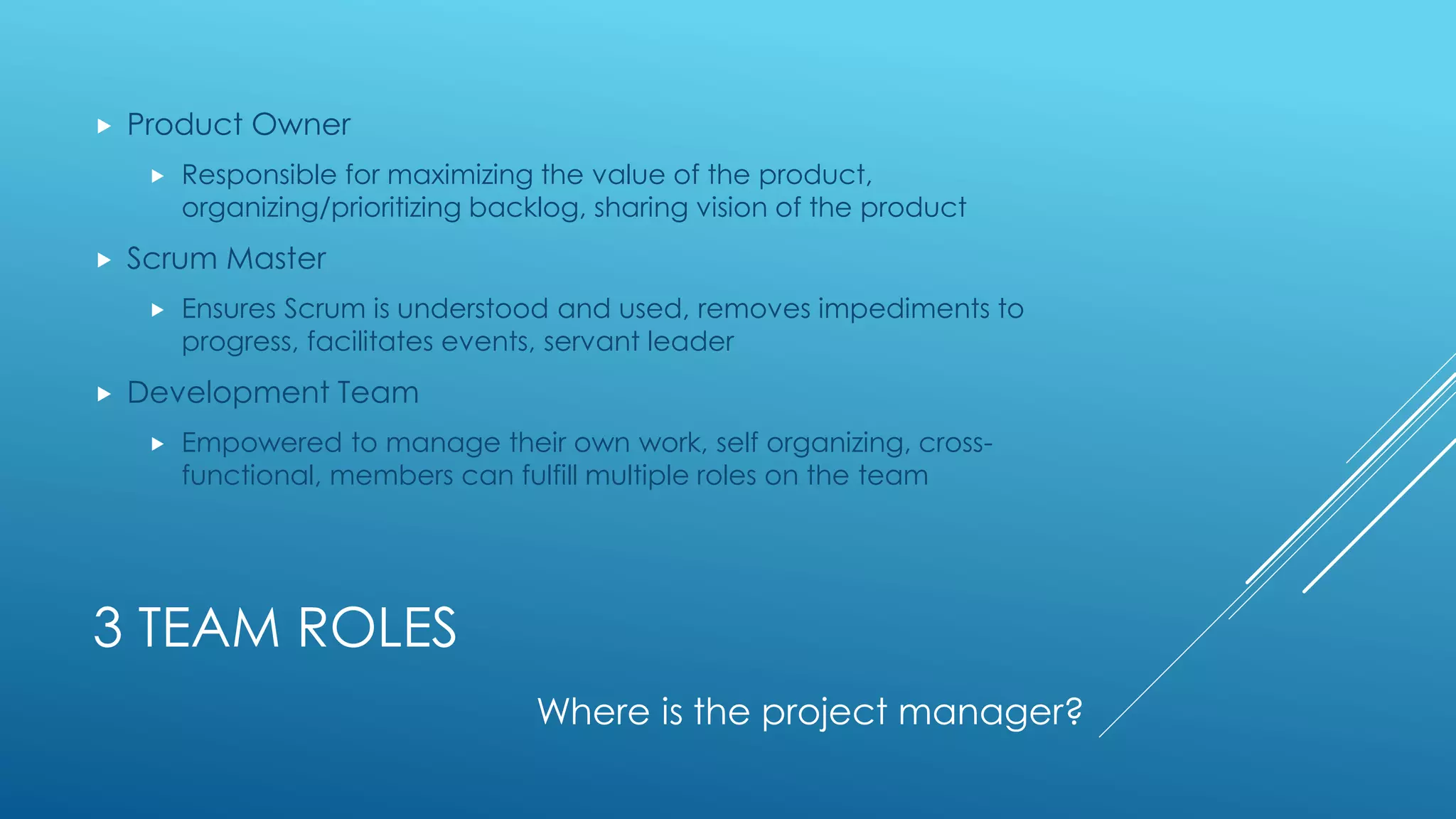 3 TEAM ROLES
 Product Owner
 Responsible for maximizing the value of the product,
organizing/prioritizing backlog, sharing vision of the product
 Scrum Master
 Ensures Scrum is understood and used, removes impediments to
progress, facilitates events, servant leader
 Development Team
 Empowered to manage their own work, self organizing, cross-
functional, members can fulfill multiple roles on the team
Where is the project manager?
 