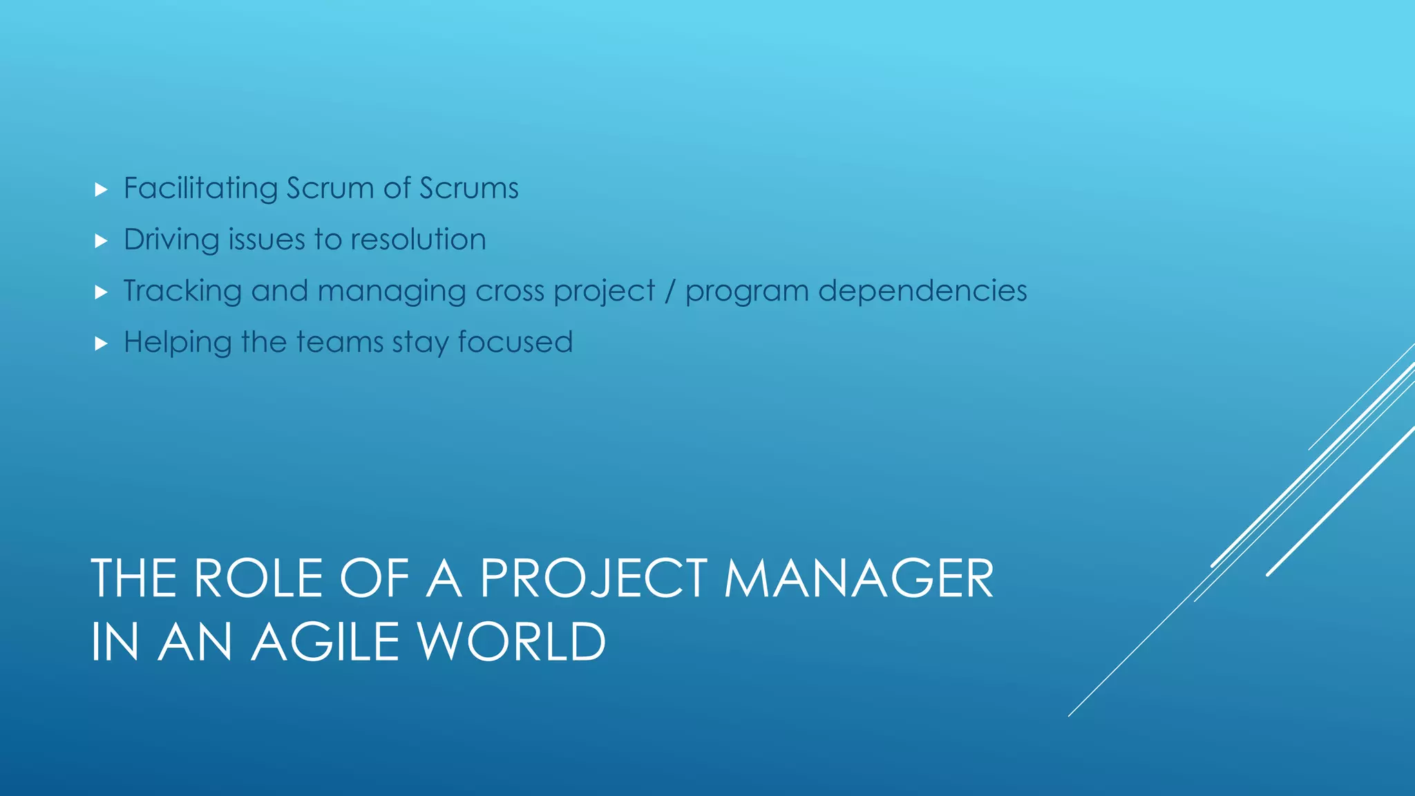 THE ROLE OF A PROJECT MANAGER
IN AN AGILE WORLD
 Facilitating Scrum of Scrums
 Driving issues to resolution
 Tracking and managing cross project / program dependencies
 Helping the teams stay focused
 