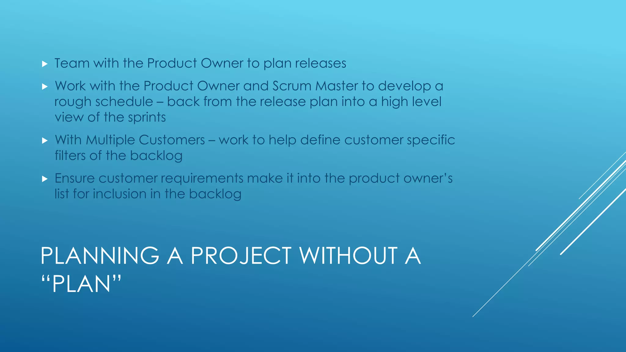PLANNING A PROJECT WITHOUT A
“PLAN”
 Team with the Product Owner to plan releases
 Work with the Product Owner and Scrum Master to develop a
rough schedule – back from the release plan into a high level
view of the sprints
 With Multiple Customers – work to help define customer specific
filters of the backlog
 Ensure customer requirements make it into the product owner’s
list for inclusion in the backlog
 