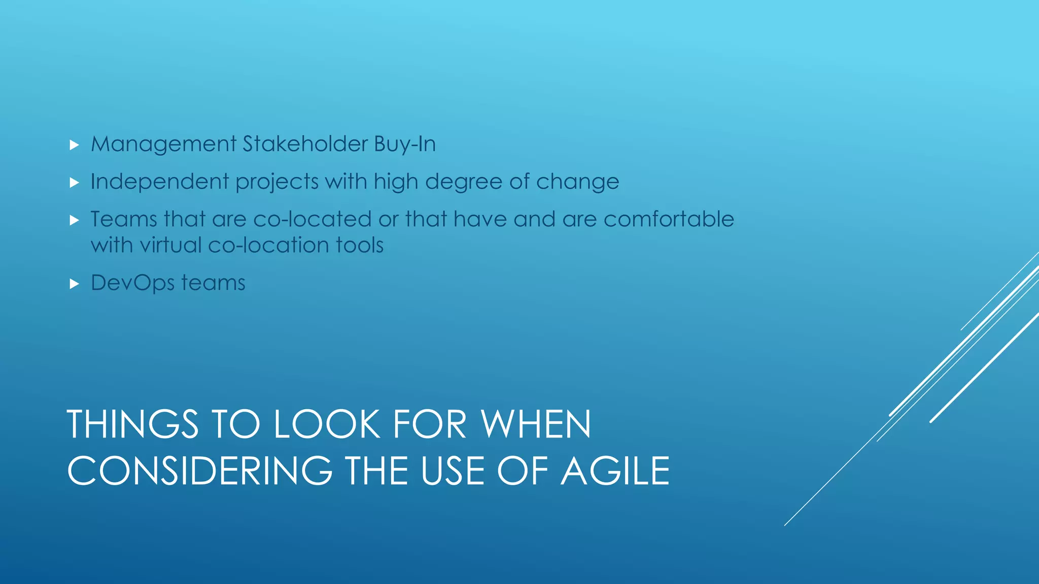 THINGS TO LOOK FOR WHEN
CONSIDERING THE USE OF AGILE
 Management Stakeholder Buy-In
 Independent projects with high degree of change
 Teams that are co-located or that have and are comfortable
with virtual co-location tools
 DevOps teams
 
