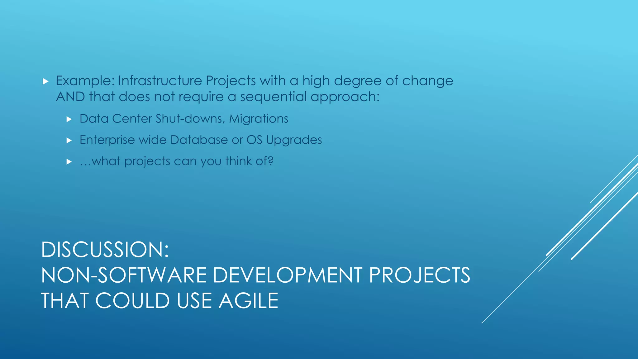 DISCUSSION:
NON-SOFTWARE DEVELOPMENT PROJECTS
THAT COULD USE AGILE
 Example: Infrastructure Projects with a high degree of change
AND that does not require a sequential approach:
 Data Center Shut-downs, Migrations
 Enterprise wide Database or OS Upgrades
 …what projects can you think of?
 