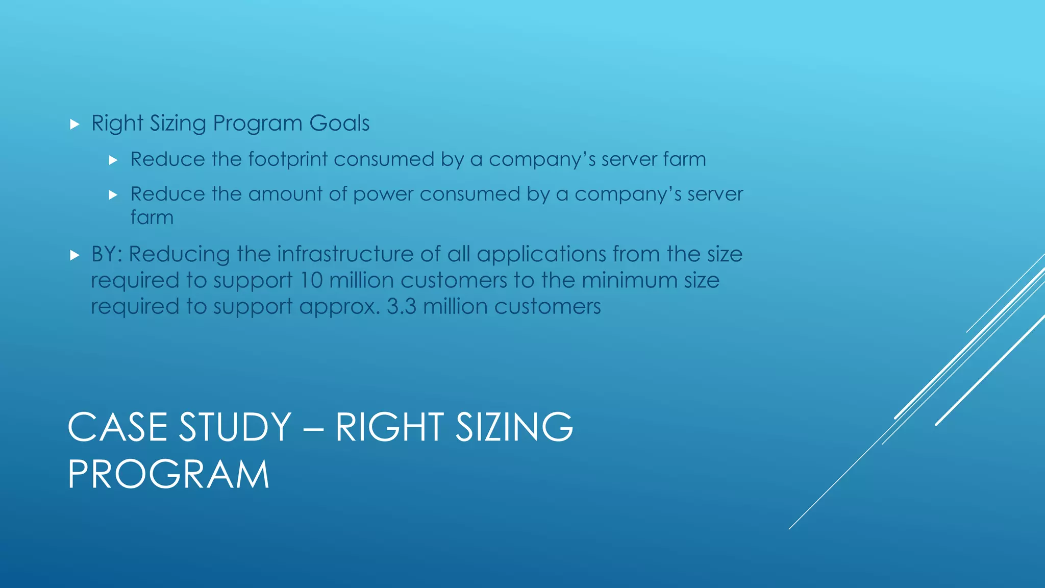 CASE STUDY – RIGHT SIZING
PROGRAM
 Right Sizing Program Goals
 Reduce the footprint consumed by a company’s server farm
 Reduce the amount of power consumed by a company’s server
farm
 BY: Reducing the infrastructure of all applications from the size
required to support 10 million customers to the minimum size
required to support approx. 3.3 million customers
 