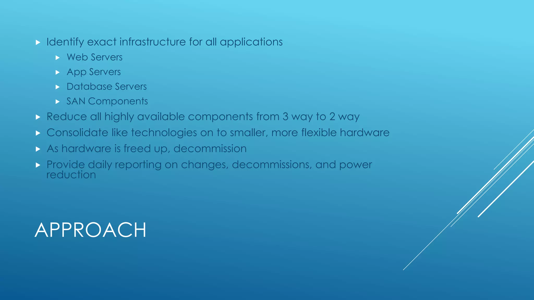 APPROACH
 Identify exact infrastructure for all applications
 Web Servers
 App Servers
 Database Servers
 SAN Components
 Reduce all highly available components from 3 way to 2 way
 Consolidate like technologies on to smaller, more flexible hardware
 As hardware is freed up, decommission
 Provide daily reporting on changes, decommissions, and power
reduction
 
