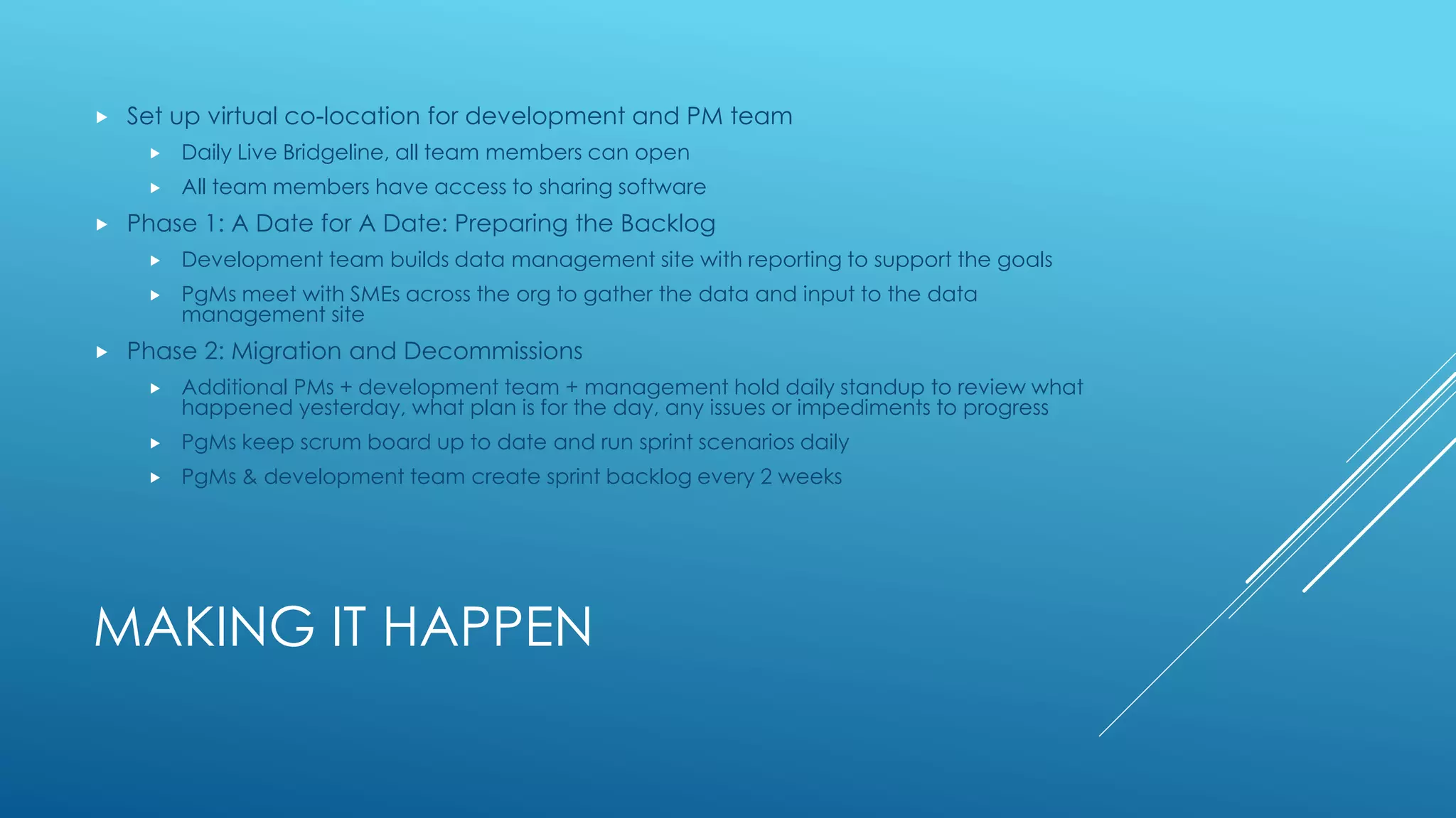 MAKING IT HAPPEN
 Set up virtual co-location for development and PM team
 Daily Live Bridgeline, all team members can open
 All team members have access to sharing software
 Phase 1: A Date for A Date: Preparing the Backlog
 Development team builds data management site with reporting to support the goals
 PgMs meet with SMEs across the org to gather the data and input to the data
management site
 Phase 2: Migration and Decommissions
 Additional PMs + development team + management hold daily standup to review what
happened yesterday, what plan is for the day, any issues or impediments to progress
 PgMs keep scrum board up to date and run sprint scenarios daily
 PgMs & development team create sprint backlog every 2 weeks
 
