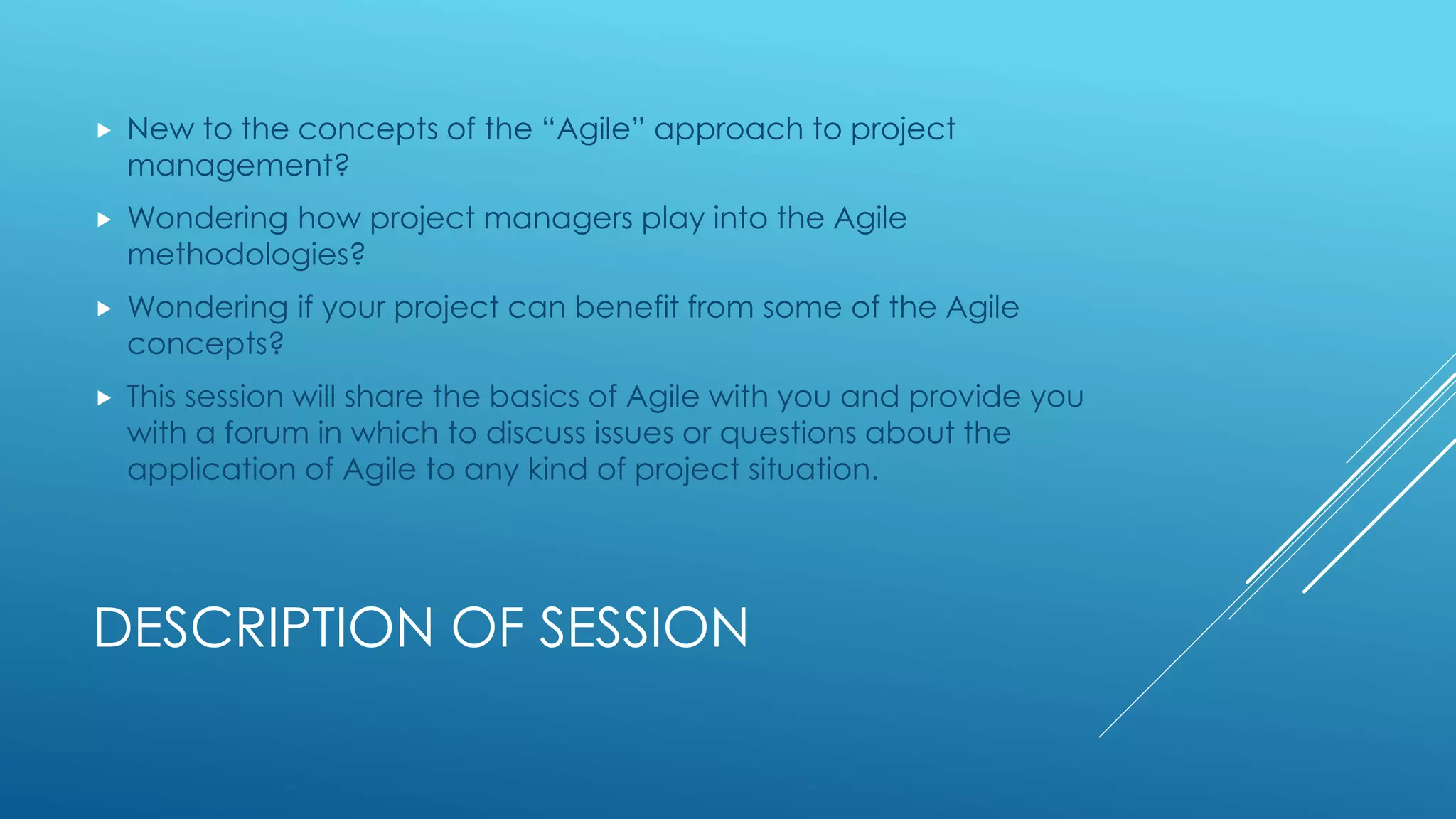 DESCRIPTION OF SESSION
 New to the concepts of the “Agile” approach to project
management?
 Wondering how project managers play into the Agile
methodologies?
 Wondering if your project can benefit from some of the Agile
concepts?
 This session will share the basics of Agile with you and provide you
with a forum in which to discuss issues or questions about the
application of Agile to any kind of project situation.
 