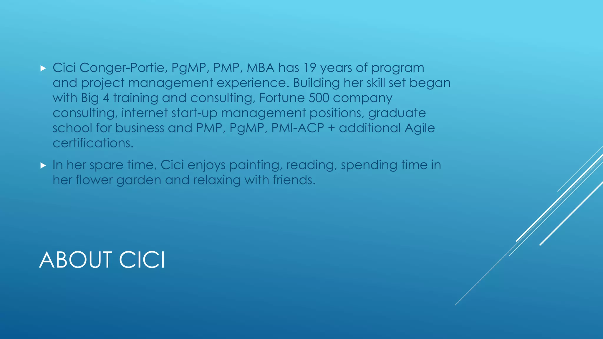 ABOUT CICI
 Cici Conger-Portie, PgMP, PMP, MBA has 19 years of program
and project management experience. Building her skill set began
with Big 4 training and consulting, Fortune 500 company
consulting, internet start-up management positions, graduate
school for business and PMP, PgMP, PMI-ACP + additional Agile
certifications.
 In her spare time, Cici enjoys painting, reading, spending time in
her flower garden and relaxing with friends.
 
