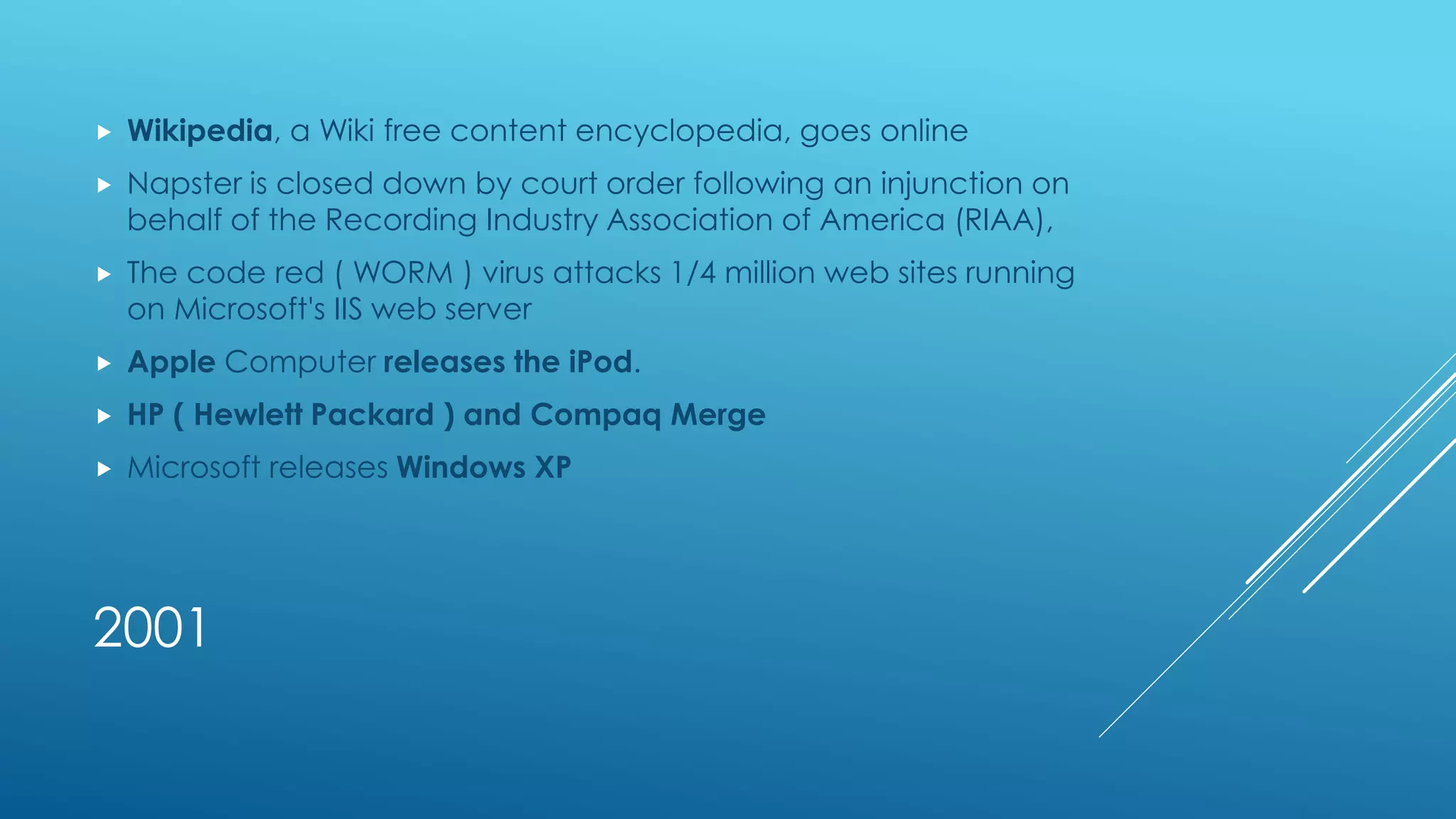2001
 Wikipedia, a Wiki free content encyclopedia, goes online
 Napster is closed down by court order following an injunction on
behalf of the Recording Industry Association of America (RIAA),
 The code red ( WORM ) virus attacks 1/4 million web sites running
on Microsoft's IIS web server
 Apple Computer releases the iPod.
 HP ( Hewlett Packard ) and Compaq Merge
 Microsoft releases Windows XP
 