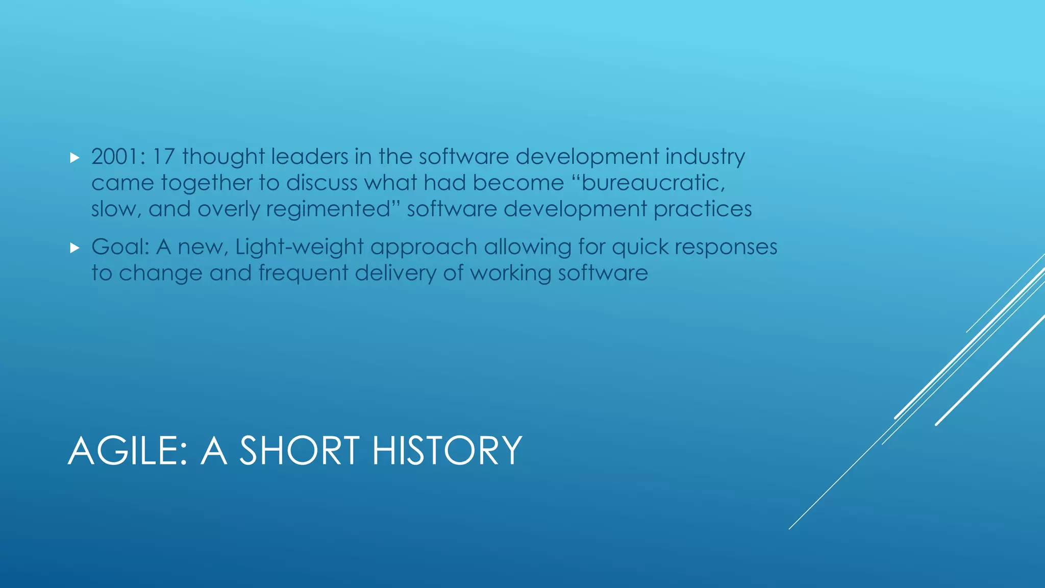 AGILE: A SHORT HISTORY
 2001: 17 thought leaders in the software development industry
came together to discuss what had become “bureaucratic,
slow, and overly regimented” software development practices
 Goal: A new, Light-weight approach allowing for quick responses
to change and frequent delivery of working software
 