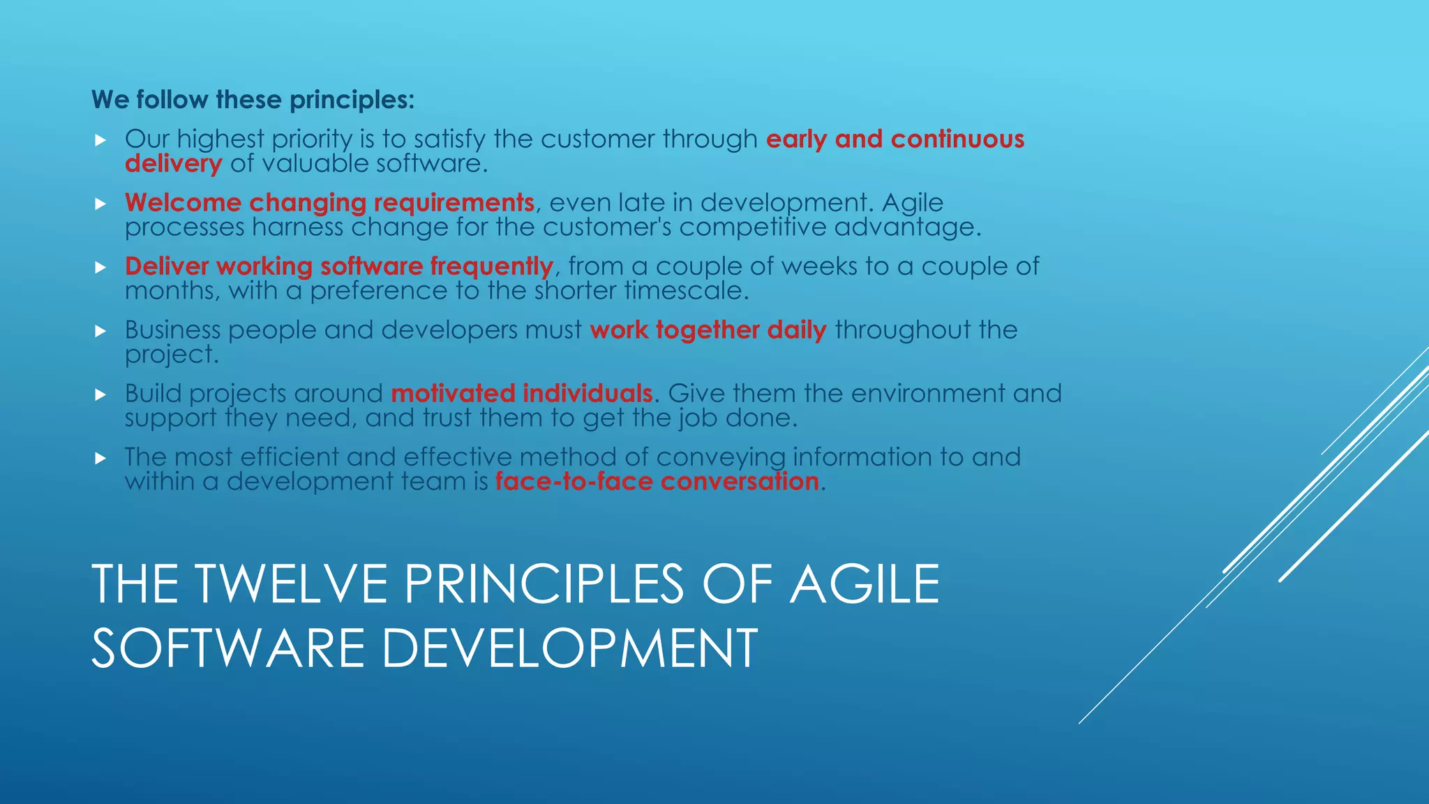 THE TWELVE PRINCIPLES OF AGILE
SOFTWARE DEVELOPMENT
We follow these principles:
 Our highest priority is to satisfy the customer through early and continuous
delivery of valuable software.
 Welcome changing requirements, even late in development. Agile
processes harness change for the customer's competitive advantage.
 Deliver working software frequently, from a couple of weeks to a couple of
months, with a preference to the shorter timescale.
 Business people and developers must work together daily throughout the
project.
 Build projects around motivated individuals. Give them the environment and
support they need, and trust them to get the job done.
 The most efficient and effective method of conveying information to and
within a development team is face-to-face conversation.
 