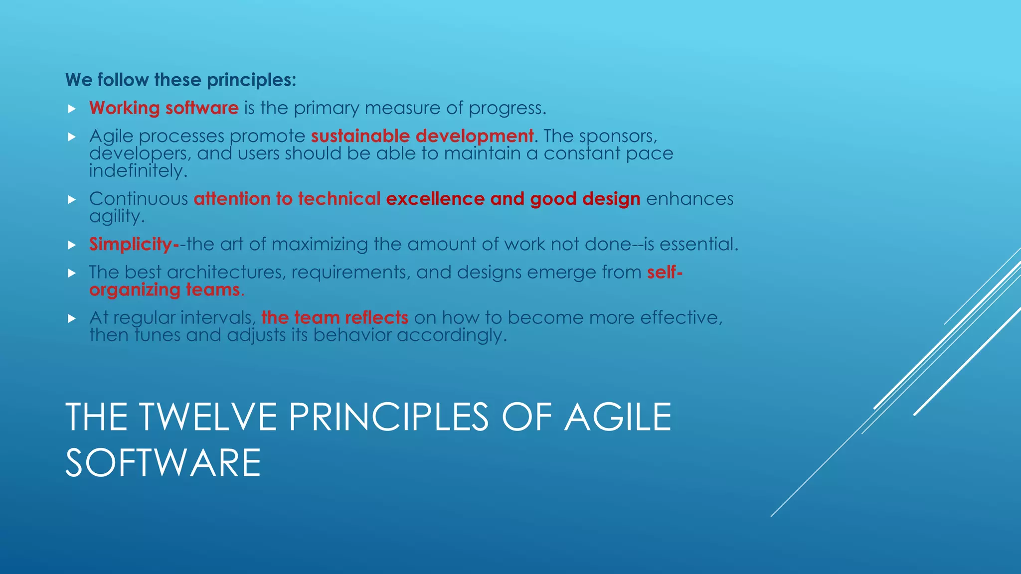 THE TWELVE PRINCIPLES OF AGILE
SOFTWARE
We follow these principles:
 Working software is the primary measure of progress.
 Agile processes promote sustainable development. The sponsors,
developers, and users should be able to maintain a constant pace
indefinitely.
 Continuous attention to technical excellence and good design enhances
agility.
 Simplicity--the art of maximizing the amount of work not done--is essential.
 The best architectures, requirements, and designs emerge from self-
organizing teams.
 At regular intervals, the team reflects on how to become more effective,
then tunes and adjusts its behavior accordingly.
 