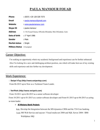1
PAULA MANSOUR FOUAD
Phone : (EGY) +20 128 328 7373
Email : paula.mansour@gmail.com
Website : www.paulamansour.com
Skype ID : paula.mansour
Address : 3 St.Yousef Gnena, ElNozha ElGededa, Misr ElGededa, Cairo
Date of birth : 1st
April 1986
Gender : Male
Marital status : Single
Military Status : Exempted
Career Objective:
I’m seeking an opportunity where my academic background and experience can be further enhanced.
Also I’m looking for a new and challenging architect position, one which will make best use of my existing
skills and experience and also further my development.
Work Experience:
Swipe’nTap (http://www.swipentap.com)
From 06-2015 up-to Now as a Technical Team Leader.
VeriPark (http://www.veripark.com)
From 10-2011 up-to 06-2015 as a senior software developer
From 10-2011 up-to 01-2015 as a senior software developer and From 01-2015 up-to 06-2015 as acting
as team leader.
 Al Watany Bank Project:
Role: Develop the Integration between the MS dynamics CRM and the T24 Core banking.
Tools: MS Web Service and asp.net / Visual studio.net 2008 and SQL Server 2008 / IBM
WebSphere MQ
 
