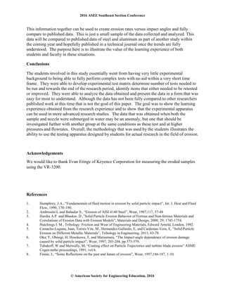 2016 ASEE Southeast Section Conference
© American Society for Engineering Education, 2016
This information together can be used to create erosion rates versus impact angles and fully
compare to published data. This is just a small sample of the data collected and analyzed. This
data will be compared to published data of steel and aluminum as part of another study within
the coming year and hopefully published in a technical journal once the trends are fully
understood. The purpose here is to illustrate the value of the learning experience of both
students and faculty in these situations.
Conclusions
The students involved in this study essentially went from having very little experimental
background to being able to fully perform complex tests with no aid within a very short time
frame. They were able to develop experimental test matrix determine number of tests needed to
be run and towards the end of the research period, identify items that either needed to be retested
or improved. They were able to analyze the data obtained and present the data in a form that was
easy for most to understand. Although the data has not been fully compared to other researchers
published work at this time that is not the goal of this paper. The goal was to show the learning
experience obtained from the research experience and to show that the experimental apparatus
can be used in more advanced research studies. The data that was obtained when both the
sample and nozzle were submerged in water may be an anomaly, but one that should be
investigated further with another group at the same conditions as these test and at higher
pressures and flowrates. Overall, the methodology that was used by the students illustrates the
ability to use the testing apparatus designed by students for actual research in the field of erosion.
Acknowledgements
We would like to thank Evan Etinge of Keyence Corporation for measuring the eroded samples
using the VR-3200.
References
1. Humphrey, J.A., “Fundamentals of fluid motion in erosion by solid particle impact”, Int. J. Heat and Fluid
Flow, 1990, 170–190.
2. Ambrosini L and Bahadur S., “Erosion of AISI 4140 Steel”, Wear, 1987;117, 37-48
3. Harsha A.P. and Bhaskar, D.,”Solid Particle Erosion Behavior of Ferrous and Non-ferrous Materials and
Correlations of Erosion Data with Erosion Models”, Materials and Design, 2008; 29, 1745-1754.
4. Hutchings I. M., Tribology: Friction and Wear of Engineering Materials, Edward Arnold, London, 1992.
5. Camacho-Laguna, Juan, Torres-Vite, M., Hernandez-Gallardo, E, and Cardemas-Vera, E, “Solid Particle
Erosion on Different Metallic Materials”, Tribology in Engineering, 2013, 63-78.
6. Oka, Y, Ohnogi, H, Hosokawa, T, and Matsumura, “The Impact angle dependence of erosion damage
caused by solid particle impact”, Wear, 1997; 203-204, pp.573-579.
7. Tabakoff, W and Metwally, M, “Coating effect on Particle Trajectories and turbine blade erosion” ASME
Cogen-turbo proceedings, 1991, vol 6.
8. Finnie, I., “Some Reflections on the past and future of erosion”, Wear, 1997,186-187, 1-10.
 