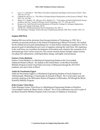 2016 ASEE Southeast Section Conference
© American Society for Engineering Education, 2016
9. Levy A. V. and Chik P., “The Effects of Erodent Composition and Shape on the Erosion of Steel”, Wear
1983; 89, 151-162.
10. Liebhard M. and Levy A., “The Effect of Erodent Particle Characteristics on the Erosion of Metals”, Wear
1991; 151, 381-390.
11. Shirazi, S.A., Shadley, J.R., McLaury, B.S., Rybicki, E.F., "A Procedure to Predict Solid Particle Erosion
in Elbows and Tees," Journal of Pressure Vessel Technology, Vol. 117, 1995, pp. 45-52.
12. Bousser et al., Solid Particle Erosion Mechanism of Protective Coatings for Aerospace Applications,
Surface and Coating Technology, (2014).
13. ASTM-G76, ASTM International, West Conshohocken, PA, 2007. 6.
14. I.M. Hutchings, Tribology: friction and wear of engineering materials, CRC Press, London, 1992. 273.
Stephen Hill Ph.D.
Stephen Hill received his doctorate from Georgia Institute of Technology in 1999. He is
currently an associate professor in the School of Engineering at Mercer University. He worked
for the oilfield services giant Schlumberger for 14 years before returning to academia in 2013 to
pursue his goal of educating the next wave of engineers entering the work force. His experience
in the work force was in product development of downhole tools related to the extraction of oil
and natural gas from various reservoirs. His current research interest includes impact erosion,
two phase flow phenomena, solid/liquid phase change, and highly ionized plasma.
Gustavo Vieira Bodstein
Gustavo Vieira Bodstein is a Mechanical Engineering Student at the Universidade
Federal do Paraná in Brazil. He studied in the United States via the Brazil Scientific
Mobility Program at Saint Cloud State University in Minnesota through the 2014-2015
academic year and is back in Brazil.
André do Nascimento Eggert
André do Nascimento Eggert is a Mechanical Engineering Student at Escola Superior de
Administração, Marketing e Comunicação de Sorocab in Brazil. He is in his junior year and
currently studying at the Milwaukee School of Engineer in Milwaukee, WI through the Brazil
Scientific Mobility Program.
Pedro Gomes Vieira Rosa
Pedro Henrique Gomes Vieira Rosa is a Metallurgical Engineering Student at Pontificia
Universidade Catolica de Minas Gerais, in Brazil. He is in his sophomore year and is a part of
the Brazil Scientific Mobility Program at the University of Alabama at Tuscaloosa.
 