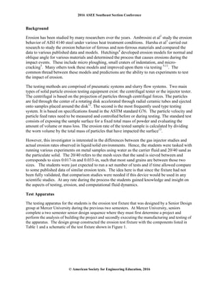 2016 ASEE Southeast Section Conference
© American Society for Engineering Education, 2016
Background
Erosion has been studied by many researchers over the years. Ambrosini et al2
study the erosion
behavior of AISI 4140 steel under various heat treatment conditions. Harsha et al3
carried out
research to study the erosion behavior of ferrous and non-ferrous materials and compared the
data to various published data and models. Hutchings4
developed erosion models for normal and
oblique angle for various materials and determined the process that causes erosions during the
impact events. These include micro ploughing, small craters of indentation, and micro-
cracking5
. Many others took these models and improved upon them via testing 5-11
. The
common thread between these models and predictions are the ability to run experiments to test
the impact of erosion.
The testing methods are comprised of pneumatic systems and slurry flow systems. Two main
types of solid particle erosion testing equipment exist: the centrifugal tester or the injector tester.
The centrifugal is based on the projection of particles through centrifugal forces. The particles
are fed through the center of a rotating disk accelerated through radial ceramic tubes and ejected
onto samples placed around the disk12
. The second is the most frequently used type testing
system. It is based on specifications found in the ASTM standard G76. The particle velocity and
particle feed rates need to be measured and controlled before or during testing. The standard test
consists of exposing the sample surface for a fixed total mass of powder and evaluating the
amount of volume or mass loss. The erosion rate of the tested sample is calculated by dividing
the worn volume by the total mass of particles that have impacted the surface13
.
However, this investigator is interested in the differences between the gas injector studies and
actual erosion rates observed in liquid/solid environments. Hence, the students were tasked with
running various experiments on metal samples using water as the carrier fluid and 20/40 sand as
the particulate solid. The 20/40 refers to the mesh sizes that the sand is sieved between and
corresponds to sizes 0.017-in and 0.033-in, such that most sand grains are between those two
sizes. The students were just expected to run a set number of tests and if time allowed compare
to some published data of similar erosion tests. The idea here is that since the fixture had not
been fully validated, that comparison studies were needed if this device would be used in any
scientific studies. At any rate during the process the students gained knowledge and insight on
the aspects of testing, erosion, and computational fluid dynamics.
Test Apparatus
The testing apparatus for the students is the erosion test fixture that was designed by a Senior Design
group at Mercer University during the previous two semesters. At Mercer University, seniors
complete a two semester senior design sequence where they must first determine a project and
perform the analysis of building the project and secondly executing the manufacturing and testing of
the apparatus. The design group constructed the erosion test fixture with the components listed in
Table 1 and a schematic of the test fixture shown in Figure 1.
 