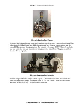2016 ASEE Southeast Section Conference
© American Society for Engineering Education, 2016
Figure 5: Erosion Test Fixture
A control box is located on the stand that is used to control the motor via an Arduino mega 2560
microcontroller hidden in the box. LCD display on the box show the pump pressure and the
motor RPM percentage during operation. The motor is a Brushless DC NTM Prop Drive Series
and was connected to a gear transmission to step down the motor 8.3:1. The gear assembly is
shown below in Figure 6.
Figure 6: Transmission Assembly
Samples are placed on the sample holder, Figure 7. The sample holder has attachments that
allow the angle of the sample to be varied from 30o
, 45o
, 60o
, and 90o
from the vertical axis
where the nozzle is ejecting a mixture of sand and water.
 