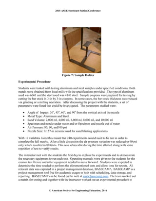 2016 ASEE Southeast Section Conference
© American Society for Engineering Education, 2016
Figure 7: Sample Holder
Experimental Procedure
Students were tasked with testing aluminum and steel samples under specified conditions. Both
metals were obtained from local mills with the specifications provided. The type of aluminum
used was 6061 and the steel used was 4140 steel. Sample coupons were prepared for testing by
cutting the bar stock in 3-in by 3-in coupons. In some cases, the bar stock thickness was reduced
via grinding or a milling operation. After discussing the project with the students, a set of
parameters were listed that could be investigated. The parameters studied were:
• Angle of Impact: 30o
, 45o
, 60o
, and 90o
from the vertical axis of the nozzle
• Metal Type: Aluminum and Steel
• Sand Volume: 2,000 ml, 4,000 ml, 6,000 ml, 8,000 ml, and 10,000 ml
• Specimen and nozzle under water and/or Specimen and nozzle out of water
• Air Pressure: 80, 90, and100 psi
• Nozzle Size: 0.157-in ceramic used for sand blasting applications
With 17 variables listed this meant that 240 experiments would need to be run in order to
complete the full matrix. After a little discussion the air pressure variation was reduced to 90 psi
only which resulted in 80 trials. This was achievable during the time allotted along with some
repetition of test to verify results.
The instructor met with the students the first day to explain the experiments and to demonstrate
the necessary equipment to run each test. Operating manuals were given to the students for the
erosion test fixture and other equipment needed to move forward. Students were expected to
determine the time needed to perform the aforementioned tests and allow time for retests. All
relevant data was captured in a project management database, BASECAMP. BASECAMP is a
project management tool free for academic usages to help with scheduling, data storage, and
reporting. BASECAMP can be found on the web at www.basecamp.com. The team worked out
a matrix for testing and together with the instructor worked out an experimental procedure to
 