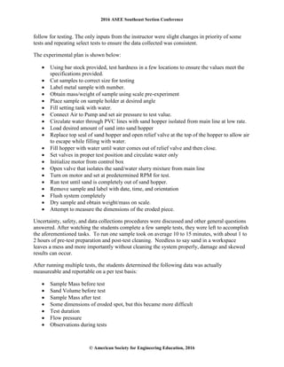 2016 ASEE Southeast Section Conference
© American Society for Engineering Education, 2016
follow for testing. The only inputs from the instructor were slight changes in priority of some
tests and repeating select tests to ensure the data collected was consistent.
The experimental plan is shown below:
• Using bar stock provided, test hardness in a few locations to ensure the values meet the
specifications provided.
• Cut samples to correct size for testing
• Label metal sample with number.
• Obtain mass/weight of sample using scale pre-experiment
• Place sample on sample holder at desired angle
• Fill setting tank with water.
• Connect Air to Pump and set air pressure to test value.
• Circulate water through PVC lines with sand hopper isolated from main line at low rate.
• Load desired amount of sand into sand hopper
• Replace top seal of sand hopper and open relief valve at the top of the hopper to allow air
to escape while filling with water.
• Fill hopper with water until water comes out of relief valve and then close.
• Set valves in proper test position and circulate water only
• Initialize motor from control box
• Open valve that isolates the sand/water slurry mixture from main line
• Turn on motor and set at predetermined RPM for test.
• Run test until sand is completely out of sand hopper.
• Remove sample and label with date, time, and orientation
• Flush system completely
• Dry sample and obtain weight/mass on scale.
• Attempt to measure the dimensions of the eroded piece.
Uncertainty, safety, and data collections procedures were discussed and other general questions
answered. After watching the students complete a few sample tests, they were left to accomplish
the aforementioned tasks. To run one sample took on average 10 to 15 minutes, with about 1 to
2 hours of pre-test preparation and post-test cleaning. Needless to say sand in a workspace
leaves a mess and more importantly without cleaning the system properly, damage and skewed
results can occur.
After running multiple tests, the students determined the following data was actually
measureable and reportable on a per test basis:
• Sample Mass before test
• Sand Volume before test
• Sample Mass after test
• Some dimensions of eroded spot, but this became more difficult
• Test duration
• Flow pressure
• Observations during tests
 