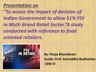 Presentation on
“To assess the impact of decision of
Indian Government to allow 51% FDI
in Multi Brand Retail Sector.”A study
conducted with reference to food
oriented retailers.
By: Pooja Bhambhani
Guide: Prof. Aniruddha Bodhankar
SEM IV
 