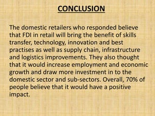 CONCLUSION
The domestic retailers who responded believe
that FDI in retail will bring the benefit of skills
transfer, technology, innovation and best
practises as well as supply chain, infrastructure
and logistics improvements. They also thought
that it would increase employment and economic
growth and draw more investment in to the
domestic sector and sub-sectors. Overall, 70% of
people believe that it would have a positive
impact.
 