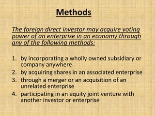 Methods
The foreign direct investor may acquire voting
power of an enterprise in an economy through
any of the following methods:
1. by incorporating a wholly owned subsidiary or
company anywhere
2. by acquiring shares in an associated enterprise
3. through a merger or an acquisition of an
unrelated enterprise
4. participating in an equity joint venture with
another investor or enterprise
 