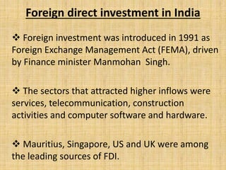 Foreign direct investment in India
 Foreign investment was introduced in 1991 as
Foreign Exchange Management Act (FEMA), driven
by Finance minister Manmohan Singh.
 The sectors that attracted higher inflows were
services, telecommunication, construction
activities and computer software and hardware.
 Mauritius, Singapore, US and UK were among
the leading sources of FDI.
 