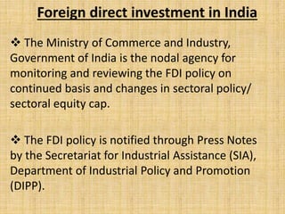 Foreign direct investment in India
 The Ministry of Commerce and Industry,
Government of India is the nodal agency for
monitoring and reviewing the FDI policy on
continued basis and changes in sectoral policy/
sectoral equity cap.
 The FDI policy is notified through Press Notes
by the Secretariat for Industrial Assistance (SIA),
Department of Industrial Policy and Promotion
(DIPP).
 