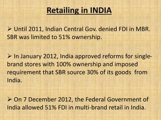 Retailing in INDIA
 Until 2011, Indian Central Gov. denied FDI in MBR.
SBR was limited to 51% ownership.
 In January 2012, India approved reforms for single-
brand stores with 100% ownership and imposed
requirement that SBR source 30% of its goods from
India.
 On 7 December 2012, the Federal Government of
India allowed 51% FDI in multi-brand retail in India.
 