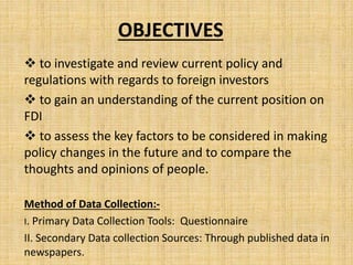 OBJECTIVES
 to investigate and review current policy and
regulations with regards to foreign investors
 to gain an understanding of the current position on
FDI
 to assess the key factors to be considered in making
policy changes in the future and to compare the
thoughts and opinions of people.
Method of Data Collection:-
I. Primary Data Collection Tools: Questionnaire
II. Secondary Data collection Sources: Through published data in
newspapers.
 