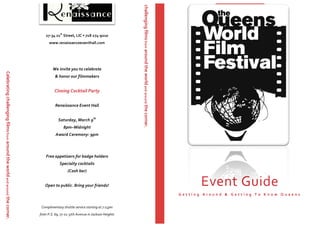 Event	
  Guide	
  
G e t t i n g 	
   A r o u n d 	
   & 	
   G e t t i n g 	
   T o 	
   K n o w 	
   Q u e e n s 	
  
Celebrating	
  challenging	
  films	
  from	
  around	
  the	
  world	
  and	
  around	
  the	
  corner.	
  
27-­‐34	
  21
st
	
  Street,	
  LIC	
  •	
  718	
  274-­‐9210	
  
www.renaissanceeventhall.com	
  
	
  
We	
  invite	
  you	
  to	
  celebrate	
  	
  
&	
  honor	
  our	
  filmmakers	
  	
  
	
  
Closing	
  Cocktail	
  Party	
  
	
  	
  
Renaissance	
  Event	
  Hall	
  
	
  
Saturday,	
  March	
  9th
	
  
8pm–Midnight	
  
Award	
  Ceremony:	
  9pm	
  
	
  
	
  
Free	
  appetizers	
  for	
  badge	
  holders	
  
Specialty	
  cocktails	
  
(Cash	
  bar)	
  
	
  
Open	
  to	
  public.	
  Bring	
  your	
  friends!	
  
	
  	
  
	
  
Complimentary	
  shuttle	
  service	
  starting	
  at	
  7:15pm	
  	
  
from	
  P.S.	
  69,	
  77-­‐02	
  37th	
  Avenue	
  in	
  Jackson	
  Heights	
  
ng	
  challenging	
  films	
  from	
  around	
  the	
  world	
  and	
  around	
  the	
  corner.	
  
 