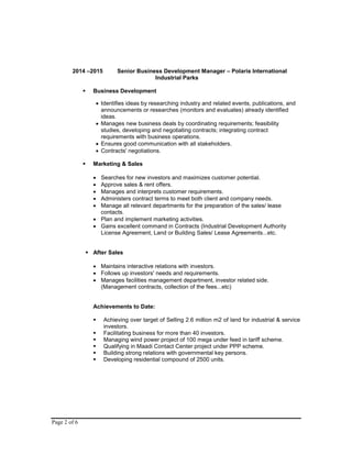 Page 2 of 6
2014 –2015 Senior Business Development Manager – Polaris International
Industrial Parks
 Business Development
 Identifies ideas by researching industry and related events, publications, and
announcements or researches (monitors and evaluates) already identified
ideas.
 Manages new business deals by coordinating requirements; feasibility
studies, developing and negotiating contracts; integrating contract
requirements with business operations.
 Ensures good communication with all stakeholders.
 Contracts' negotiations.
 Marketing & Sales
 Searches for new investors and maximizes customer potential.
 Approve sales & rent offers.
 Manages and interprets customer requirements.
 Administers contract terms to meet both client and company needs.
 Manage all relevant departments for the preparation of the sales/ lease
contacts.
 Plan and implement marketing activities.
 Gains excellent command in Contracts (Industrial Development Authority
License Agreement, Land or Building Sales/ Lease Agreements...etc.
 After Sales
 Maintains interactive relations with investors.
 Follows up investors' needs and requirements.
 Manages facilities management department, investor related side.
(Management contracts, collection of the fees...etc)
Achievements to Date:
 Achieving over target of Selling 2.6 million m2 of land for industrial & service
investors.
 Facilitating business for more than 40 investors.
 Managing wind power project of 100 mega under feed in tariff scheme.
 Qualifying in Maadi Contact Center project under PPP scheme.
 Building strong relations with governmental key persons.
 Developing residential compound of 2500 units.
 