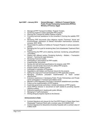 Page 3 of 6
April 2007 – January 2014 General Manager – Utilities & Transport Sector
Public Private Partnership Central Unit (PPPCU)
Ministry of Finance, Egypt
 Manage all PPP Transport & Utilities Projects Tenders.
 Screening projects to select applicable PPP projects.
 Planning the Transport & Utilities Pipeline Projects.
 Providing technical assistance to line ministries in forming the satellite PPP
units.
 Reviewing PPP documents (Due diligence reports {Technical, Social and
Environmental}, expression of interest information memorandum contracts,
annexes, RFP, RFQ).
 Responsible for pipeline of Utilities & Transport Projects in various execution
phases.
 Managing the Full cycle for tendering New Cairo Wastewater Treatment Plant
Project.
 Representing the PPP unit in steering, technical, monitoring, prequalification
committees.
 Dealing with different parties (Tendering Authority – Bidders – Transaction
Advisor – Technical & Legal Advisors).
 Reviewing Financial models.
 Participating in assumptions for PPP models.
 Preparing bids’ documents.
 Review and edit technical specifications for projects under PPP.
 Review and edit tender documents for utilities PPP projects.
 Prepare replies to bidders queries.
 Participate in evaluation of Proposals.
 Negotiations with bidders and financial closure for the projects.
 Setting the Legal and Financial framework for PPP applicable projects.
 Managing conditions precedent implementation to reach contact
effectiveness.
 Extensive experience in developing Public Private Partnerships and Private
sector participation in Transport and Utilities sector.
 Member in PPP Regulatory and Policy Framework establishment committee
 Follow up the implementation of PPP projects.
 Supervise governorate authorities in tender procedures of PPP projects.
 Assist PPPCU Director in recruitment of staff needed & providing required
capacity building.
 Extensive experience in dealing with public officials.
 Managing 5-7 staff employees.
 Writing bilingual progress reports to the Director.
Achievements to Date:
 Contract Signature and closure for the First PPP Project in Egypt (New Cairo
Wastewater Treatment Plant) with a contract value of 2.6 Billion EGP.
 Contract Signature for Alexandria University Hospitals with a contract value of
5 Billion EGP.
 