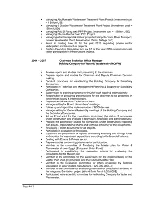 Page 4 of 6
 Managing Abu Rawash Wastewater Treatment Plant Project (Investment cost
= 1 Billion USD)
 Managing 6 October Wastewater Treatment Plant Project (Investment cost =
150 m USD)
 Managing Rod El Farag Axis PPP Project (Investment cost = 1 Billion USD)
 Managing Shubra-Banha Road PPP Project
 Managing other transport & utilities’ projects (Heliopolis Tram, River Transport,
Helwan Wastewater Plant, Desalination Plants, Safaga Port)
 Assist in drafting Law 67 for the year 2010 regulating private sector
participation in infrastructure projects.
 Drafting Executive Regulation for Law 67 for the year 2010 regulating private
sector participation in infrastructure projects.
2004 – 2007 Chairman Technical Office Manager
Holding Company for Water & Wastewater (HCWW)
 Review reports and studies prior presenting to the chairman.
 Prepare reports and studies for Chairman and Deputy Chairman Decision
making.
 Conduct procedure for establishing the Holding Company & Subsidiary
Companies.
 Participate in Technical and Management Planning & Support for Subsidiary
Companies.
 Supervision for training programs for HCWW staff locally & internationally.
 Responsible for preparing presentations for the chairman to be presented in
conferences locally & internationally.
 Preparation of Periodical Tables and Charts.
 Manage setting for Board of members’ meetings.
 Follow up and report the implementation of BOD decrees.
 Manage setting for General Assembly meetings of the Holding Company and
the Subsidiary Companies.
 Act as Focal point for the consultants in studying the status of companies
under construction and evaluate it technically, financially and administratively.
 Prepare the preliminary studies for companies under construction regarding
man power, organizational charts and technical efficiency of the equipments.
 Reviewing Tender documents for all projects.
 Participate in evaluation of Proposals.
 Supervise the preparation of reports concerning financing and foreign funds
and monitor the investment expenditure according to the financial balance.
 Dealing with Donors & Private sector.
 Prepare studies concerning private sector participation.
 Member in the committee of Tendering the Master plan for Water &
Wastewater all over Egypt ( European Union Fund)
 Participated in establishing the evaluation criteria for evaluating the
consultants for the Master plan
 Member in the committee for the supervision for the implementation of the
Master Plan in all governorates and the National Master Plan
 Member in the Evaluation committee for offers presented by factories
specialized in water meters manufacture. ( 220,000,000 L.E)
 Member in the committee for evaluating international consultants tendered in
the Integrated Sanitation project (World Bank Fund-1,000,000$)
 Participated in the scientific committee for the Holding Company for Water and
Wastewater.
 
