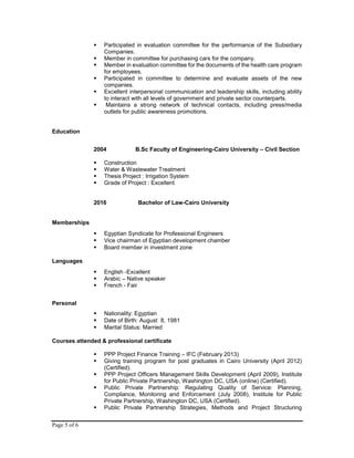 Page 5 of 6
 Participated in evaluation committee for the performance of the Subsidiary
Companies.
 Member in committee for purchasing cars for the company.
 Member in evaluation committee for the documents of the health care program
for employees.
 Participated in committee to determine and evaluate assets of the new
companies.
 Excellent interpersonal communication and leadership skills, including ability
to interact with all levels of government and private sector counterparts.
 Maintains a strong network of technical contacts, including press/media
outlets for public awareness promotions.
Education
2004 B.Sc Faculty of Engineering-Cairo University – Civil Section
 Construction
 Water & Wastewater Treatment
 Thesis Project : Irrigation System
 Grade of Project : Excellent
2016 Bachelor of Law-Cairo University
Memberships
 Egyptian Syndicate for Professional Engineers
 Vice chairman of Egyptian development chamber
 Board member in investment zone
Languages
 English -Excellent
 Arabic – Native speaker
 French - Fair
Personal
 Nationality: Egyptian
 Date of Birth: August 8, 1981
 Marital Status: Married
Courses attended & professional certificate
 PPP Project Finance Training – IFC (February 2013)
 Giving training program for post graduates in Cairo University (April 2012)
(Certified).
 PPP Project Officers Management Skills Development (April 2009), Institute
for Public Private Partnership, Washington DC, USA (online) (Certified).
 Public Private Partnership: Regulating Quality of Service: Planning,
Compliance, Monitoring and Enforcement (July 2008), Institute for Public
Private Partnership, Washington DC, USA (Certified).
 Public Private Partnership Strategies, Methods and Project Structuring
 