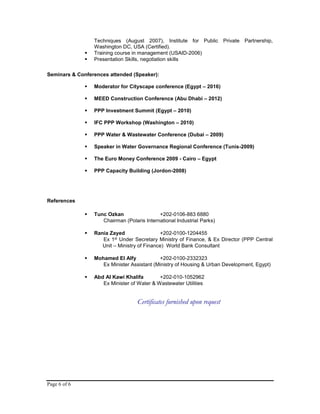 Page 6 of 6
Techniques (August 2007), Institute for Public Private Partnership,
Washington DC, USA (Certified).
 Training course in management (USAID-2006)
 Presentation Skills, negotiation skills
Seminars & Conferences attended (Speaker):
 Moderator for Cityscape conference (Egypt – 2016)
 MEED Construction Conference (Abu Dhabi – 2012)
 PPP Investment Summit (Egypt – 2010)
 IFC PPP Workshop (Washington – 2010)
 PPP Water & Wastewater Conference (Dubai – 2009)
 Speaker in Water Governance Regional Conference (Tunis-2009)
 The Euro Money Conference 2009 - Cairo – Egypt
 PPP Capacity Building (Jordon-2008)
References
 Tunc Ozkan +202-0106-883 6880
Chairman (Polaris International Industrial Parks)
 Rania Zayed +202-0100-1204455
Ex 1st Under Secretary Ministry of Finance, & Ex Director (PPP Central
Unit – Ministry of Finance) World Bank Consultant
 Mohamed El Alfy +202-0100-2332323
Ex Minister Assistant (Ministry of Housing & Urban Development, Egypt)
 Abd Al Kawi Khalifa +202-010-1052962
Ex Minister of Water & Wastewater Utilities
Certificates furnished upon request
 
