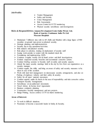 Job Profile:
 Vendor Management
 Safety and Security
 Crises Management
 Risk Assessments
 Access Control & CCTV monitoring
 Physical security surveillance and investigations
Roles & Responsibilities: Amazon Development Center India Private Ltd,
Bank of America Continuum India Pvt Ltd
Maxcure Hospitals
 Maintained 7 different sites with in AP, Delhi and Mumbai with a large figure of 900
securities on ground man power as physical security.
 Strategic planning and implementations.
 Security day to day operations/Activities.
 Risk analysis and physical security.
 Role player in selection, training & deployment of security staff.
 Issuing work permits to vendor with the standard check list.
 Formulating and implementing SOPs
 Conducts a regular weekly lost & found review and theft investigations.
 Evaluate suspected security breaches and recommend corrective actions.
 Conduct briefing sessions to Security staff on safety and security aspects.
 Attend the major security meetings held in the city by Gov from our organization as a
security manager.
 Conduct regular fire drills, and bring an aware of safety and security measures to be
taken in case of fire accident.
 Work with land lord management on microscopic security arrangements, and also on
Parking of employee vehicles and their safety & security.
 Safety for all types’ material movement.
 Conduct surprise audits & checks in the area of responsibility and take corrective action.
 Transport Security Arrangements.
 Surveillance on un-authorized movements
 Travel Advice & Service level Agreements
 Business continuity planning.
 Construction Security management and new projects.
 Badge Printing, Access control, CCTV & Alarm monitoring.
Areas of Interest:
 To work in difficult situations.
 Passionate to become a successful leader in Safety & Security.
 