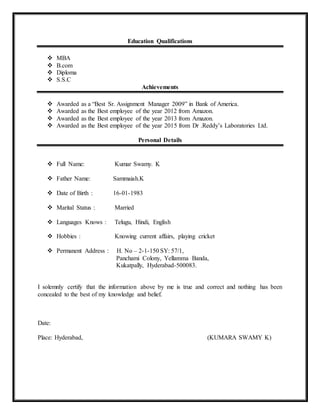 Education Qualifications
 MBA
 B.com
 Diploma
 S.S.C
Achievements
 Awarded as a “Best Sr. Assignment Manager 2009” in Bank of America.
 Awarded as the Best employee of the year 2012 from Amazon.
 Awarded as the Best employee of the year 2013 from Amazon.
 Awarded as the Best employee of the year 2015 from Dr .Reddy’s Laboratories Ltd.
Personal Details
 Full Name: Kumar Swamy. K
 Father Name: Sammaiah.K
 Date of Birth : 16-01-1983
 Marital Status : Married
 Languages Knows : Telugu, Hindi, English
 Hobbies : Knowing current affairs, playing cricket
 Permanent Address : H. No – 2-1-150 SY: 57/1,
Panchami Colony, Yellamma Banda,
Kukatpally, Hyderabad-500083.
I solemnly certify that the information above by me is true and correct and nothing has been
concealed to the best of my knowledge and belief.
Date:
Place: Hyderabad, (KUMARA SWAMY K)
 