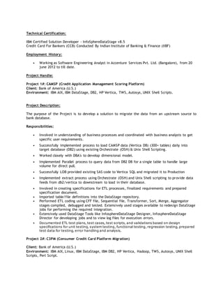 Technical Certification:
IBM Certified Solution Developer - InfoSphereDataStage v8.5
Credit Card For Bankers (CCB) Conducted By Indian Institute of Banking & Finance (IIBF)
Employment History:
• Working as Software Engineering Analyst in Accenture Services Pvt. Ltd. (Bangalore), from 20
june 2012 to till date.
Project Handle:
Project 1#: CAMSP (Credit Application Management Scoring Platform)
Client: Bank of America (U.S.)
Environment: IBM AIX, IBM DataStage, DB2, HP Vertica, TWS, Autosys, UNIX Shell Scripts.
Project Description:
The purpose of the Project is to develop a solution to migrate the data from an upstream source to
bank database.
Responsibilities:
• Involved in understanding of business processes and coordinated with business analysts to get
specific user requirements.
• Successfully implemented process to load CAMSP data (Vertica DB) (300+ tables) daily into
target database (DB2) using existing Orchestrate (OSH) & Unix Shell Scripting.
• Worked closely with DBA's to develop dimensional model.
• Implemented Parallel process to query data from DB2 DB for a single table to handle large
volume for direct pull.
• Successfully LOB provided existing SAS code to Vertica SQL and migrated it to Production
• Implemented extract process using Orchestrate (OSH) and Unix Shell scripting to provide data
feeds from db2/vertica to downstream to load in their database.
• Involved in creating specifications for ETL processes, finalized requirements and prepared
specification document.
• Imported table/file definitions into the DataStage repository.
• Performed ETL coding using CFF file, Sequential file, Transformer, Sort, Merge, Aggregator
stages compiled, debugged and tested. Extensively used stages available to redesign DataStage
jobs for performing the required integration.
• Extensively used DataStage Tools like InfosphereDataStage Designer, InfosphereDataStage
Director for developing jobs and to view log files for execution errors.
• Documented ETL test plans, test cases, test scripts, and validations based on design
specifications for unit testing, system testing, functional testing, regression testing, prepared
test data for testing, error handling and analysis.
Project 2#: C3PM (Consumer Credit Card Platform Migration)
Client: Bank of America (U.S.)
Environment: IBM AIX, Linux, IBM DataStage, IBM DB2, HP Vertica, Hadoop, TWS, Autosys, UNIX Shell
Scripts, Perl Script.
 