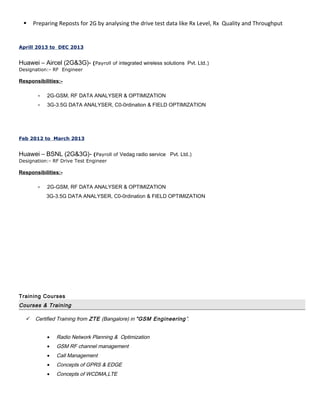  Preparing Reposts for 2G by analysing the drive test data like Rx Level, Rx Quality and Throughput
Aprill 2013 to DEC 2013
Huawei – Aircel (2G&3G)- (Payroll of integrated wireless solutions Pvt. Ltd.)
Designation:- RF Engineer
Responsibilities:-
• 2G-GSM, RF DATA ANALYSER & OPTIMIZATION
• 3G-3.5G DATA ANALYSER, C0-0rdination & FIELD OPTIMIZATION
Feb 2012 to March 2013
Huawei – BSNL (2G&3G)- (Payroll of Vedag radio service Pvt. Ltd.)
Designation:- RF Drive Test Engineer
Responsibilities:-
• 2G-GSM, RF DATA ANALYSER & OPTIMIZATION
3G-3.5G DATA ANALYSER, C0-0rdination & FIELD OPTIMIZATION
Training Courses
Courses & Training
 Certified Training from ZTE (Bangalore) in ”GSM Engineering”.
• Radio Network Planning & Optimization
• GSM RF channel management
• Call Management
• Concepts of GPRS & EDGE
• Concepts of WCDMA,LTE
 