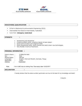 EDUCATIONAL QUALIFICATION :
 B.Tech in Electronics & communication Engineering (2012)
 Intermediate from Board of intermediate, hyderabad
 S.S.C from telangana, hyderabad
STRENGTH :
 Hardworking and disciplined.
 Creative problem solver, proactive listener & team player.
 Good Communication and Judgment Skills.
 Good interpersonal skills, result oriented and zeal to learn new technologies.
 Very flexible in terms of teamwork.
PERSONAL INFORMATION :
Father’s Name : E.MARUTHI RAO
Sex : Male
Marital Status : Married
Languages : English, Hindi and Marathi, Kannada, Telugu
Nationality : Indian
Address : Hyderabad
Note : I’m in UAE now on visiting Visa, Visa expiry date 12-02-2017
DECLARATION :
I hereby declare that the above written particulars are true to the best of my knowledge and belief.
E.Sachin
 