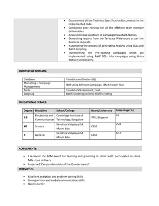 KNOWLEDGE DOMAIN:
Database Teradata andOracle –SQL
Marketing– Campaign
Management
IBM Unica AffiniumCampaign,IBMAffinium Plan
Tools Teradata SQL Assistant,Toad
Scripting Batch ScriptingandUnix Shell Scripting
EDUCATIONAL DETAILS:
Degree Discipline School/College Board/University Percentage(%)
B.E
Electronics and
Communication
Cambridge Institute of
Technology, Bangalore
VTU, Belgaum
74
Xll Science
KendriyaVidyalayaISA
Mount Abu
CBSE
75.8
X General
KendriyaVidyalayaISA
Mount Abu
CBSE
82.2
ACHIVEMENTS:
 I received the GEM award for learning and grooming in Unica well, participated in Unica
Milestone delivery .
 I received 'Campus Associate of the Quarter award'.
STRENGTHS:
 Excellent analytical and problem solving Skills
 Strong written and verbal communication skills
 Quick Learner
 Documented all the Technical Specification Documents for the
implemented code.
 Conducted peer reviews for all the offshore team member
deliverables.
 Analyzed broad spectrum of Campaign flowchart Abends.
 Generating reports from the Teradata Warehouse as per the
Business requests.
 Automating the process of generating Reports using SQLs and
Batch Scripting.
 Transforming the Pre-existing campaigns which are
implemented using RAW SQLs into campaigns using Unica
Native Functionality.
 