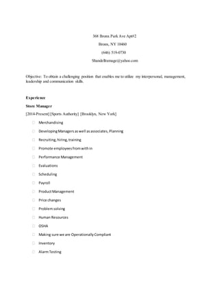 368 Bronx Park Ave Apt#2
Bronx, NY 10460
(646) 519-0730
Shandellramage@yahoo.com
Objective: To obtain a challenging position that enables me to utilize my interpersonal, management,
leadership and communication skills.
Experience
Store Manager
[2014-Present] [Sports Authority] [Brooklyn, New York]
 Merchandising
 DevelopingManagersaswell asassociates, Planning
 Recruiting, hiring, training
 Promote employees fromwithin
 Performance Management
 Evaluations
 Scheduling
 Payroll
 ProductManagement
 Price changes
 Problemsolving
 Human Resources
 OSHA
 Making sure we are Operationally Compliant
 Inventory
 AlarmTesting
 